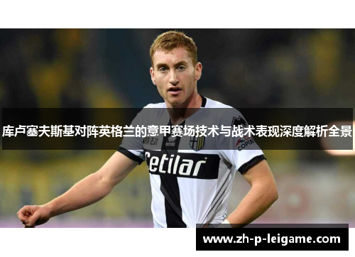 库卢塞夫斯基对阵英格兰的意甲赛场技术与战术表现深度解析全景 库卢塞夫斯基对阵英格兰的意甲赛场技术与战术表现深度解析全景