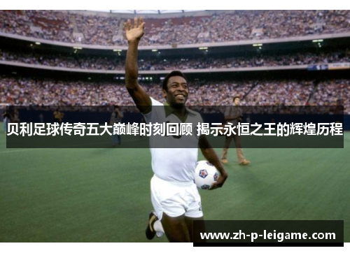 贝利足球传奇五大巅峰时刻回顾 揭示永恒之王的辉煌历程