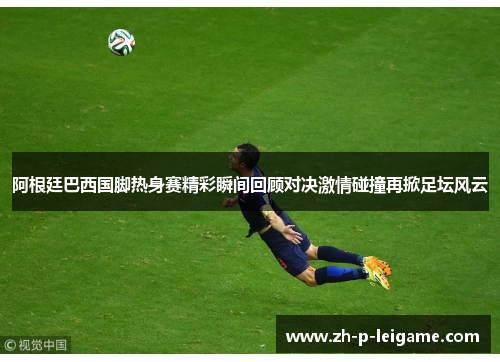 阿根廷巴西国脚热身赛精彩瞬间回顾对决激情碰撞再掀足坛风云