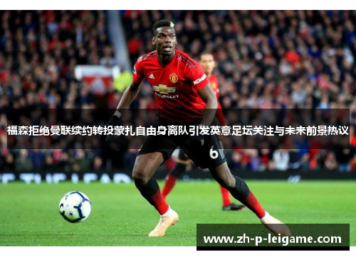 福森拒绝曼联续约转投蒙扎自由身离队引发英意足坛关注与未来前景热议
